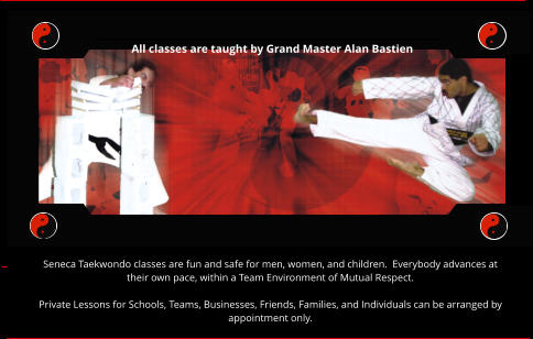 All classes are taught by Grand Master Alan Bastien Seneca Taekwondo classes are fun and safe for men, women, and children.  Everybody advances at their own pace, within a Team Environment of Mutual Respect.  Private Lessons for Schools, Teams, Businesses, Friends, Families, and Individuals can be arranged by appointment only.